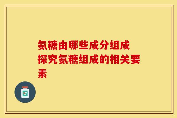 氨糖由哪些成分组成 探究氨糖组成的相关要素 氨糖由哪些成分组成 探究氨糖组成的相关要素