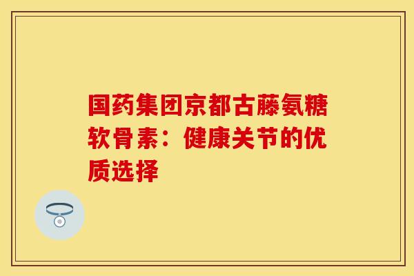国药集团京都古藤氨糖软骨素：健康关节的优质选择