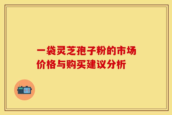 一袋灵芝孢子粉的市场价格与购买建议分析 一袋灵芝孢子粉的市场价格与购买建议分析