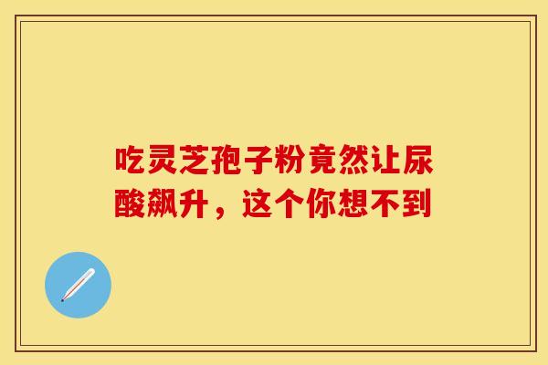 吃灵芝孢子粉竟然让尿酸飙升，这个你想不到