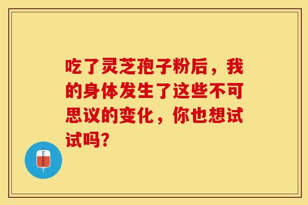 吃了灵芝孢子粉后，我的身体发生了这些不可思议的变化，你也想试试吗？