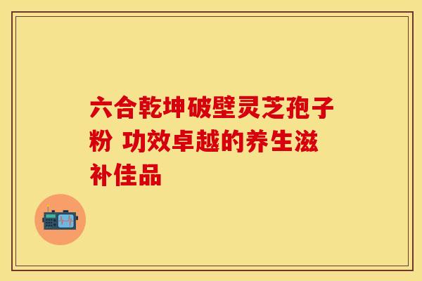 六合乾坤破壁灵芝孢子粉 功效卓越的养生滋补佳品