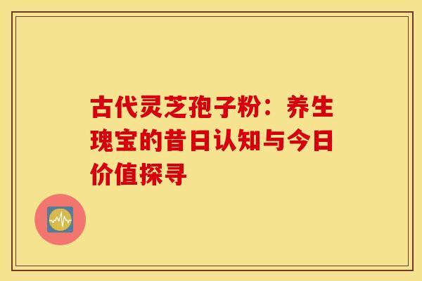 古代灵芝孢子粉:养生瑰宝的昔日认知与今日价值探寻 古代灵芝孢子粉:养生瑰宝的昔日认知与今日价值探寻