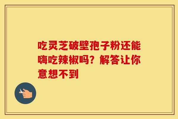 吃灵芝破壁孢子粉还能嗨吃辣椒吗？解答让你意想不到