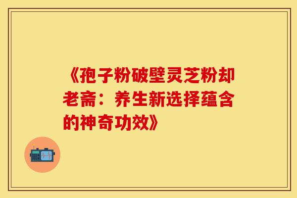 《孢子粉破壁灵芝粉却老斋：养生新选择蕴含的神奇功效》
