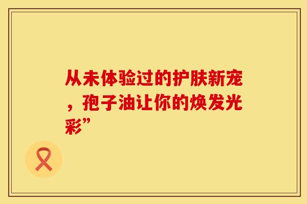 从未体验过的护肤新宠，孢子油让你的焕发光彩”
