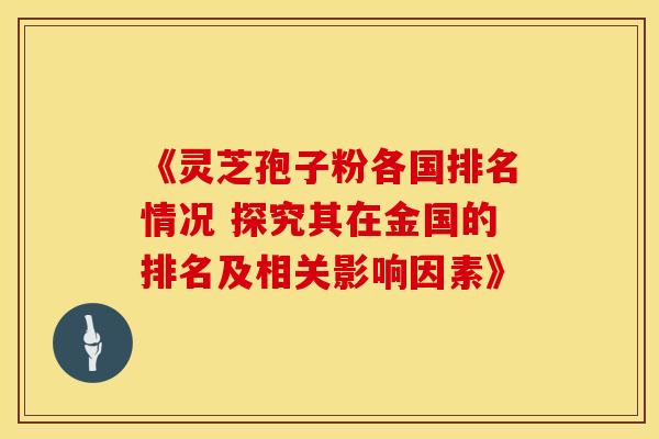 《灵芝孢子粉各国排名情况 探究其在金国的排名及相关影响因素》