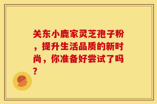 关东小鹿家灵芝孢子粉，提升生活品质的新时尚，你准备好尝试了吗？