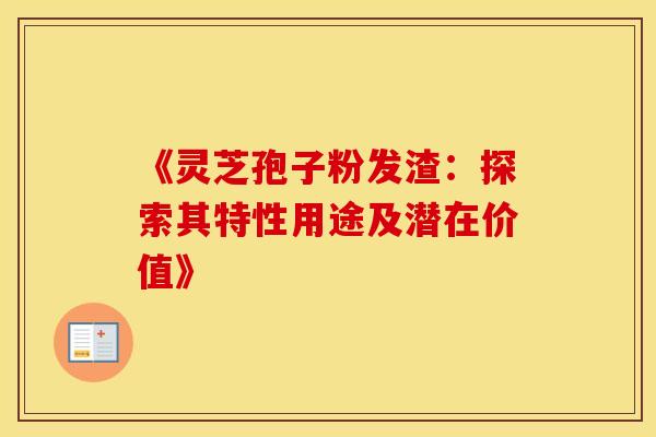 《灵芝孢子粉发渣：探索其特性用途及潜在价值》
