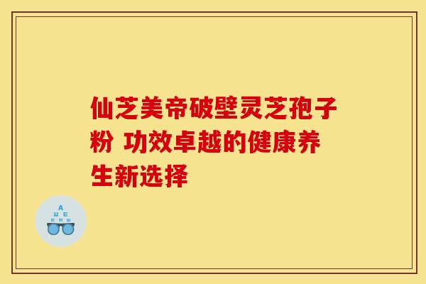 仙芝美帝破壁灵芝孢子粉 功效卓越的健康养生新选择
