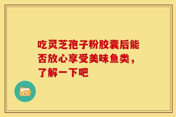 吃灵芝孢子粉胶囊后能否放心享受美味鱼类，了解一下吧