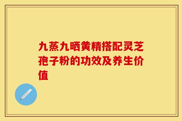 九蒸九晒黄精搭配灵芝孢子粉的功效及养生价值