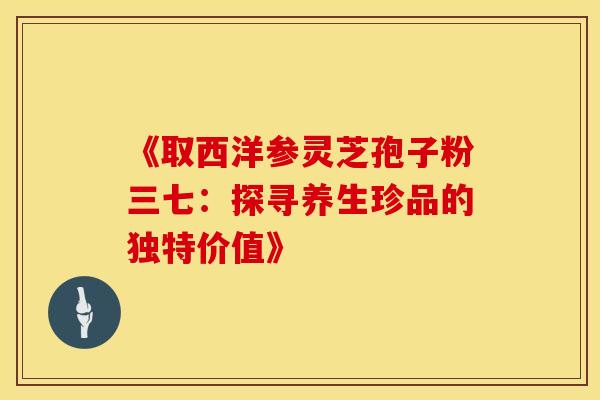 《取西洋参灵芝孢子粉三七：探寻养生珍品的独特价值》