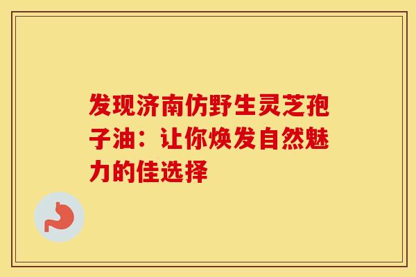 发现济南仿野生灵芝孢子油:让你焕发自然魅力的佳选择 发现济南仿野生灵芝孢子油:让你焕发自然魅力的佳选择