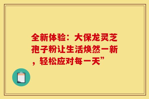 全新体验：大保龙灵芝孢子粉让生活焕然一新，轻松应对每一天”