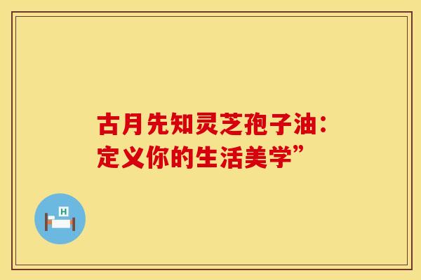 古月先知灵芝孢子油：定义你的生活美学”