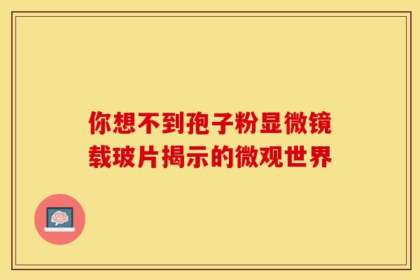 你想不到孢子粉显微镜载玻片揭示的微观世界