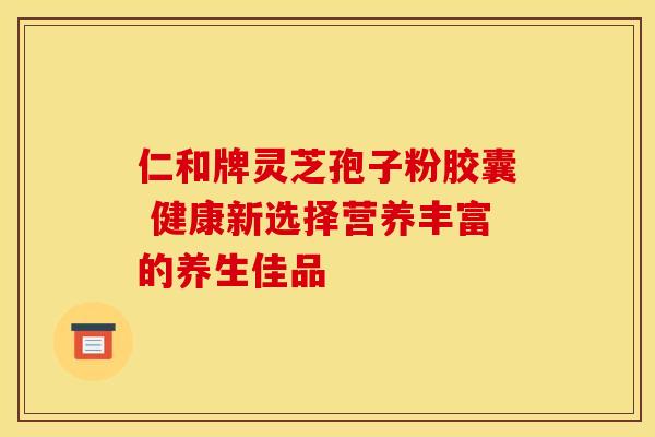 仁和牌灵芝孢子粉胶囊 健康新选择营养丰富的养生佳品 仁和牌灵芝孢子粉胶囊 健康新选择营养丰富的养生佳品