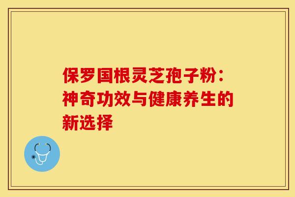 保罗国根灵芝孢子粉：神奇功效与健康养生的新选择