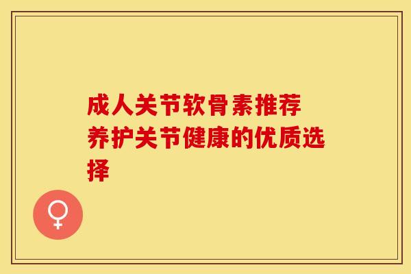 成人关节软骨素推荐 养护关节健康的优质选择 成人关节软骨素推荐 养护关节健康的优质选择