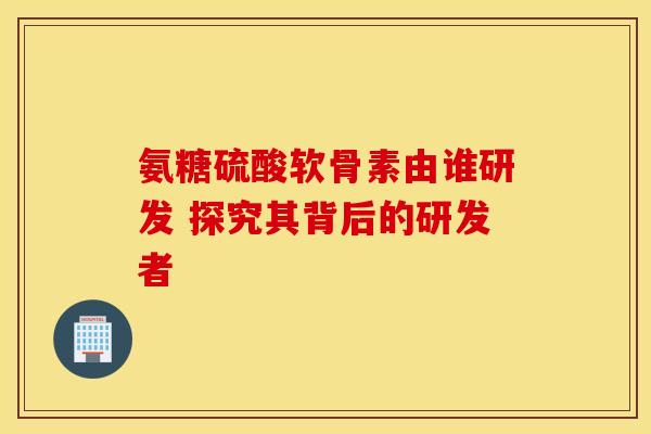氨糖硫酸软骨素由谁研发 探究其背后的研发者