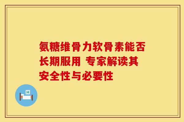 氨糖维骨力软骨素能否长期服用 专家解读其安全性与必要性