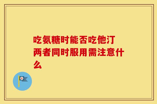 吃氨糖时能否吃他汀 两者同时服用需注意什么