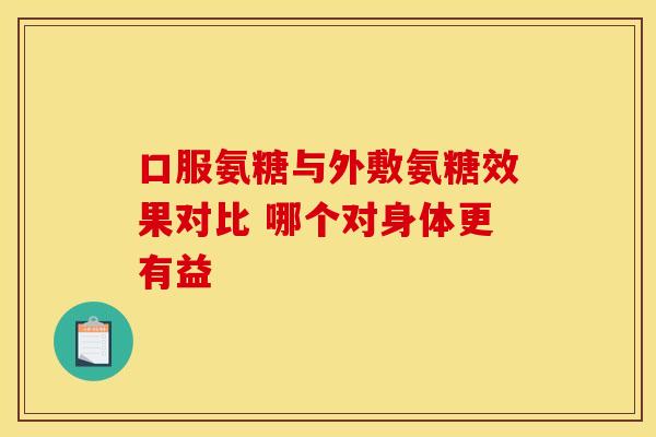 口服氨糖与外敷氨糖效果对比 哪个对身体更有益