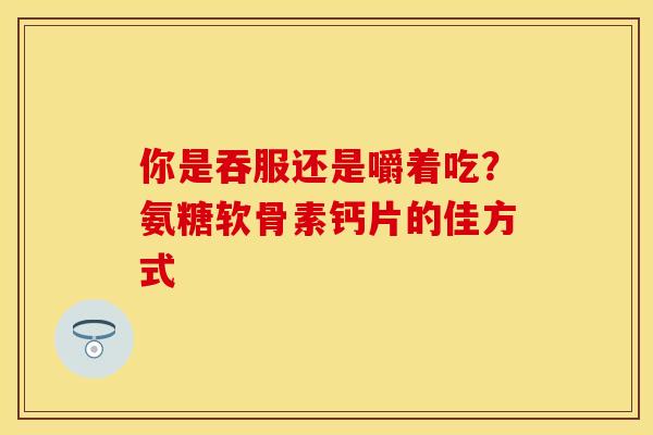 你是吞服还是嚼着吃？氨糖软骨素钙片的佳方式