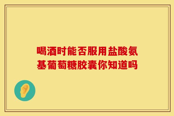 喝酒时能否服用盐酸氨基葡萄糖胶囊你知道吗
