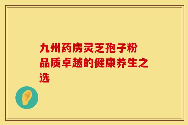 九州药房灵芝孢子粉 品质卓越的健康养生之选