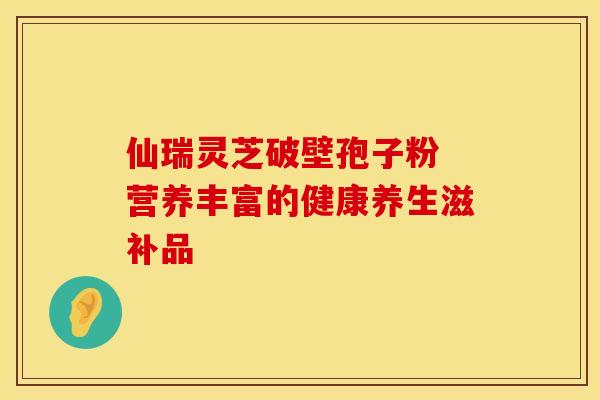 仙瑞灵芝破壁孢子粉 营养丰富的健康养生滋补品