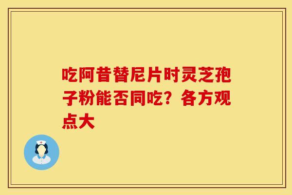 吃阿昔替尼片时灵芝孢子粉能否同吃？各方观点大