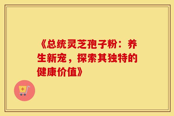《总统灵芝孢子粉：养生新宠，探索其独特的健康价值》