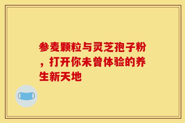 参麦颗粒与灵芝孢子粉，打开你未曾体验的养生新天地