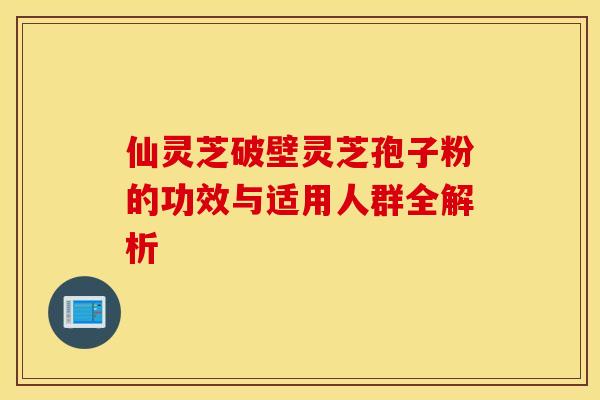 仙灵芝破壁灵芝孢子粉的功效与适用人群全解析