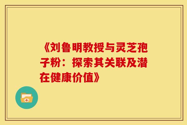 《刘鲁明教授与灵芝孢子粉：探索其关联及潜在健康价值》