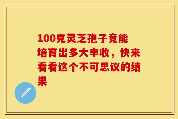 100克灵芝孢子竟能培育出多大丰收，快来看看这个不可思议的结果