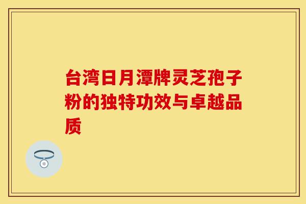 台湾日月潭牌灵芝孢子粉的独特功效与卓越品质