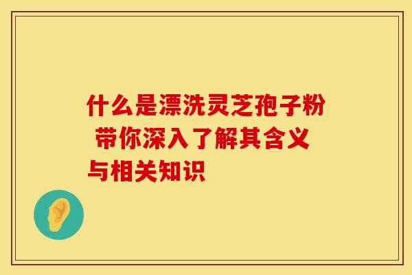 什么是漂洗灵芝孢子粉 带你深入了解其含义与相关知识