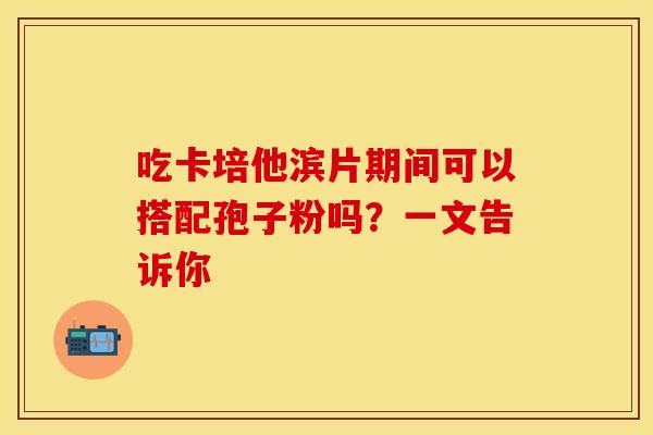 吃卡培他滨片期间可以搭配孢子粉吗？一文告诉你