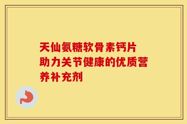 天仙氨糖软骨素钙片 助力关节健康的优质营养补充剂 天仙氨糖软骨素钙片 助力关节健康的优质营养补充剂