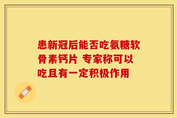 患新冠后能否吃氨糖软骨素钙片 专家称可以吃且有一定积极作用
