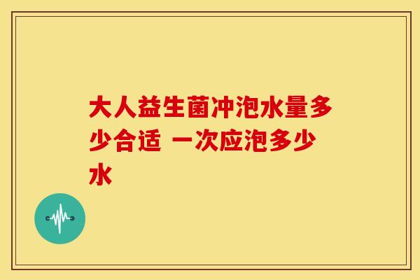 大人益生菌冲泡水量多少合适 一次应泡多少水