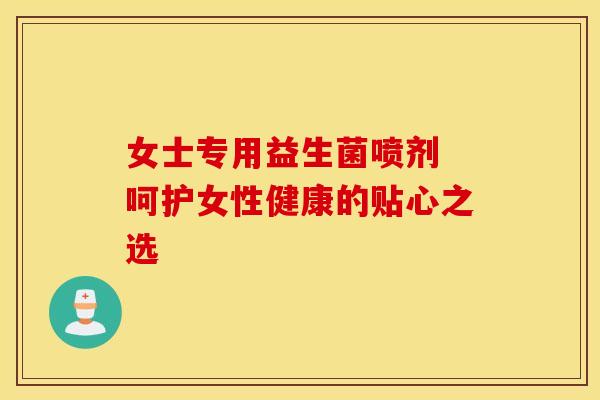 女士专用益生菌喷剂 呵护女性健康的贴心之选 女士专用益生菌喷剂 呵护女性健康的贴心之选