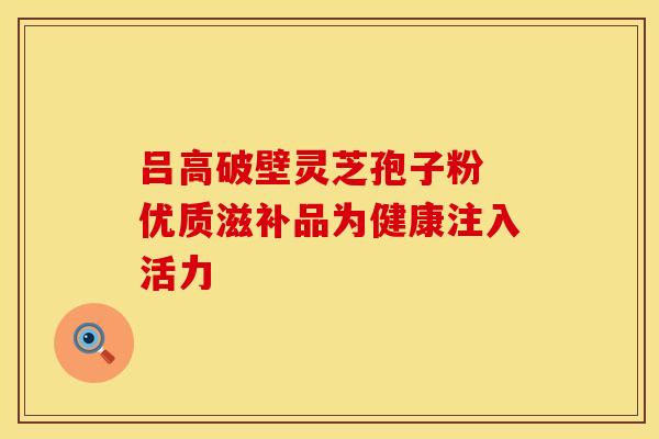 吕高破壁灵芝孢子粉 优质滋补品为健康注入活力