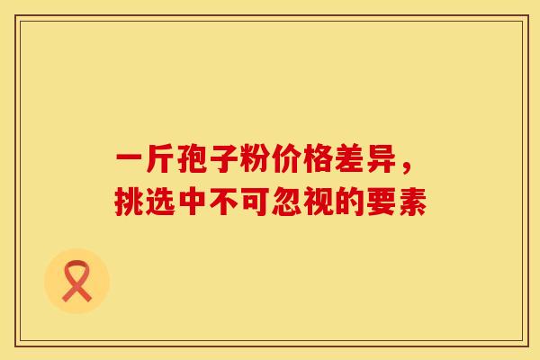 一斤孢子粉价格差异，挑选中不可忽视的要素