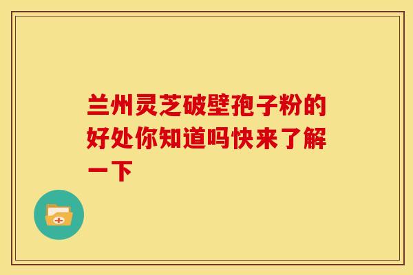 兰州灵芝破壁孢子粉的好处你知道吗快来了解一下