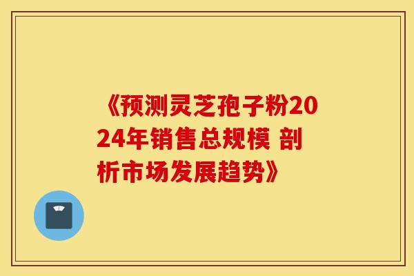 《预测灵芝孢子粉2024年销售总规模 剖析市场发展趋势》