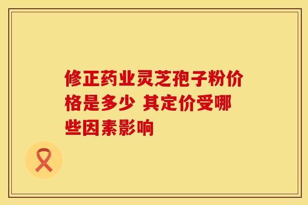修正药业灵芝孢子粉价格是多少 其定价受哪些因素影响